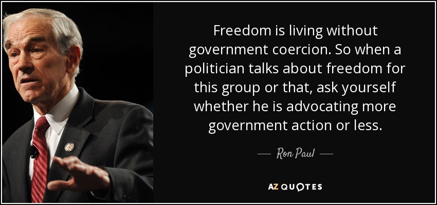 Freedom is living without government coercion. So when a politician talks about freedom for this group or that, ask yourself whether he is advocating more government action or less. - Ron Paul