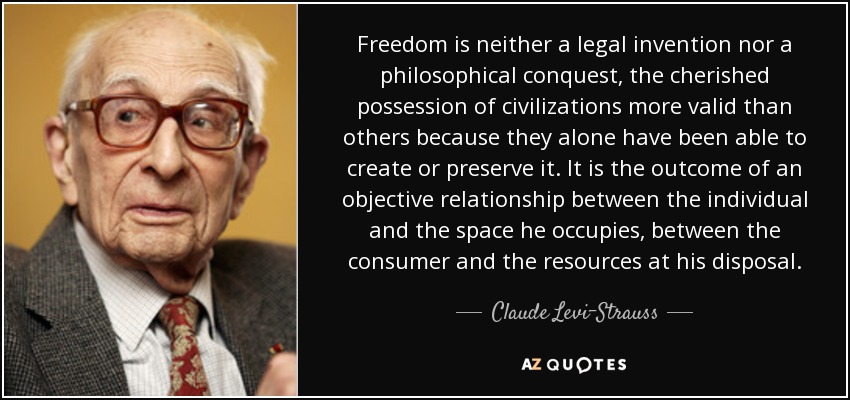 Freedom is neither a legal invention nor a philosophical conquest, the cherished possession of civilizations more valid than others because they alone have been able to create or preserve it. It is the outcome of an objective relationship between the individual and the space he occupies, between the consumer and the resources at his disposal. - Claude Levi-Strauss