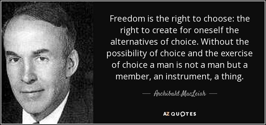 Freedom is the right to choose: the right to create for oneself the alternatives of choice. Without the possibility of choice and the exercise of choice a man is not a man but a member, an instrument, a thing. - Archibald MacLeish