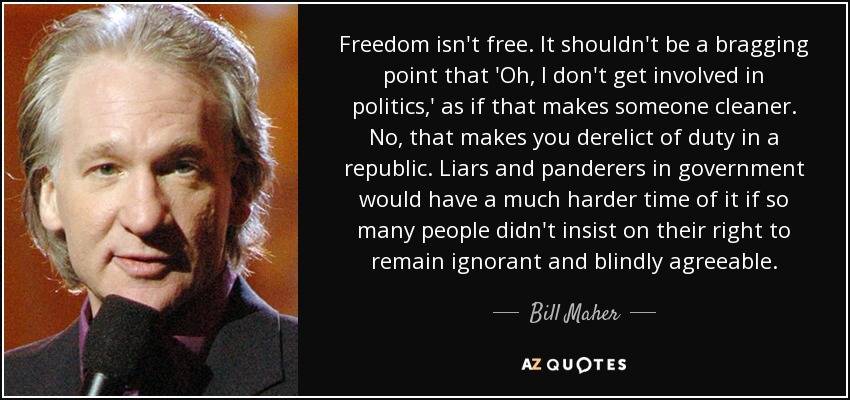 Freedom isn't free. It shouldn't be a bragging point that 'Oh, I don't get involved in politics,' as if that makes someone cleaner. No, that makes you derelict of duty in a republic. Liars and panderers in government would have a much harder time of it if so many people didn't insist on their right to remain ignorant and blindly agreeable. - Bill Maher