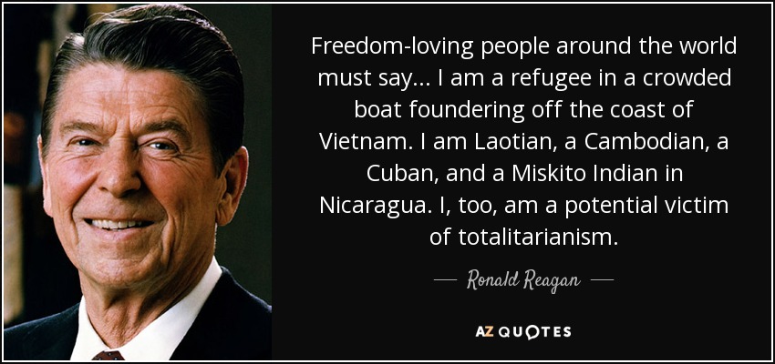 Freedom-loving people around the world must say . . . I am a refugee in a crowded boat foundering off the coast of Vietnam. I am Laotian, a Cambodian, a Cuban, and a Miskito Indian in Nicaragua. I, too, am a potential victim of totalitarianism. - Ronald Reagan