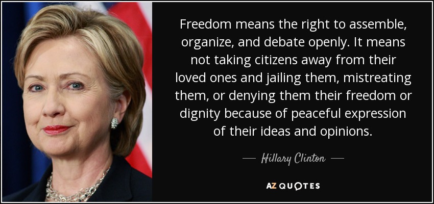 Freedom means the right to assemble, organize, and debate openly. It means not taking citizens away from their loved ones and jailing them, mistreating them, or denying them their freedom or dignity because of peaceful expression of their ideas and opinions. - Hillary Clinton