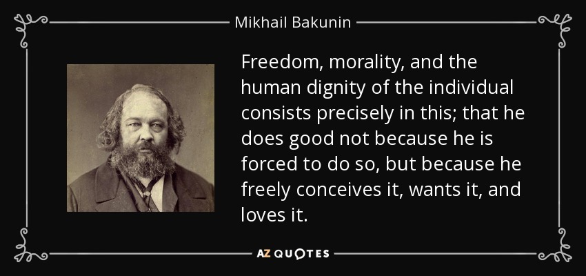 Freedom, morality, and the human dignity of the individual consists precisely in this; that he does good not because he is forced to do so, but because he freely conceives it, wants it, and loves it. - Mikhail Bakunin