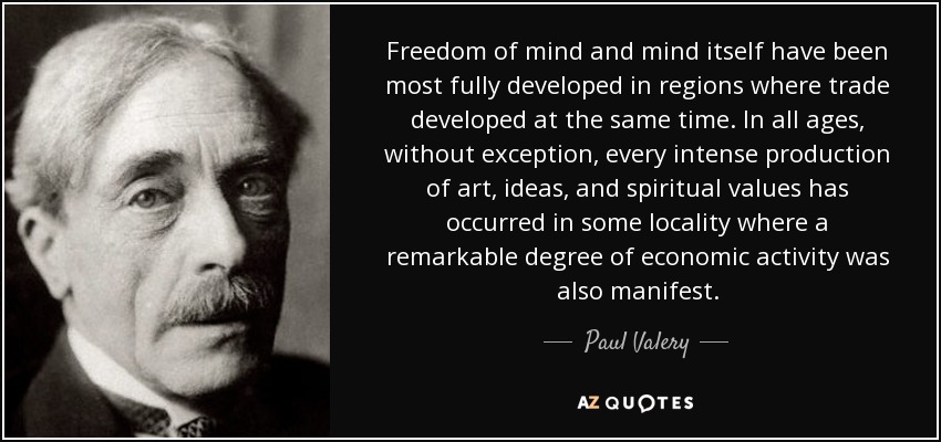 Freedom of mind and mind itself have been most fully developed in regions where trade developed at the same time. In all ages, without exception, every intense production of art, ideas, and spiritual values has occurred in some locality where a remarkable degree of economic activity was also manifest. - Paul Valery