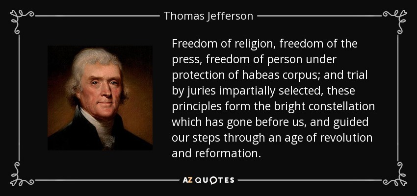 Freedom of religion, freedom of the press, freedom of person under protection of habeas corpus; and trial by juries impartially selected, these principles form the bright constellation which has gone before us, and guided our steps through an age of revolution and reformation. - Thomas Jefferson