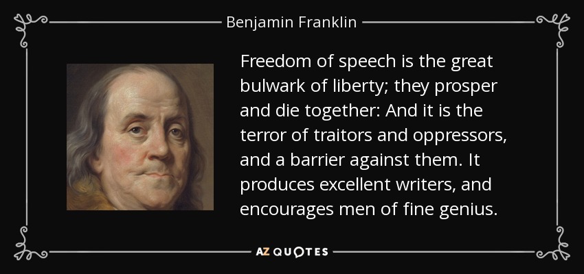 Freedom of speech is the great bulwark of liberty; they prosper and die together: And it is the terror of traitors and oppressors, and a barrier against them. It produces excellent writers, and encourages men of fine genius. - Benjamin Franklin