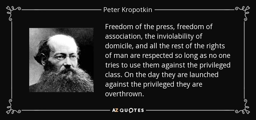 Freedom of the press, freedom of association, the inviolability of domicile, and all the rest of the rights of man are respected so long as no one tries to use them against the privileged class. On the day they are launched against the privileged they are overthrown. - Peter Kropotkin