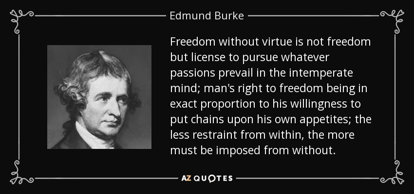 Freedom without virtue is not freedom but license to pursue whatever passions prevail in the intemperate mind; man's right to freedom being in exact proportion to his willingness to put chains upon his own appetites; the less restraint from within, the more must be imposed from without. - Edmund Burke