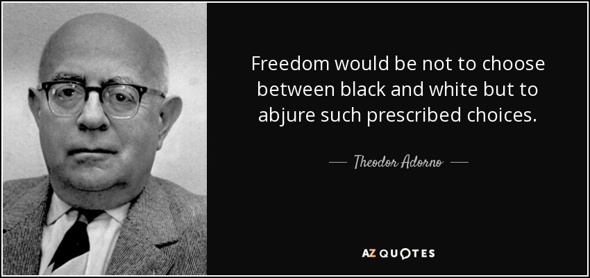 Freedom would be not to choose between black and white but to abjure such prescribed choices. - Theodor Adorno