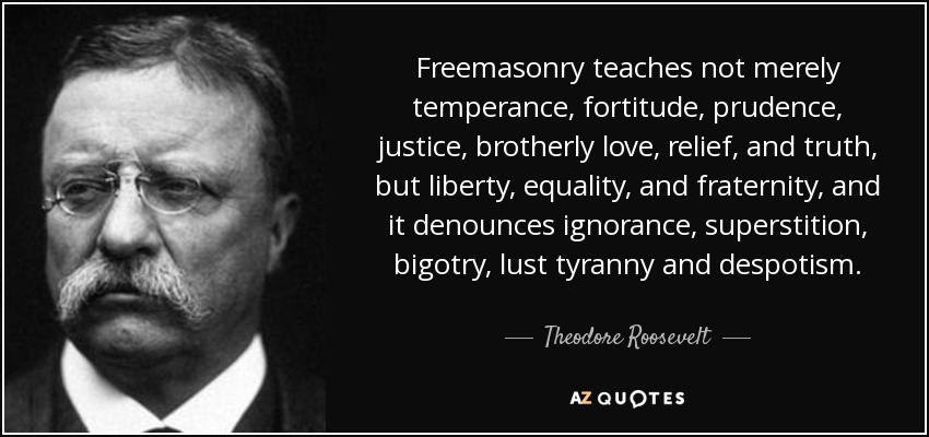 Freemasonry teaches not merely temperance, fortitude, prudence, justice, brotherly love, relief, and truth, but liberty, equality, and fraternity, and it denounces ignorance, superstition, bigotry, lust tyranny and despotism. - Theodore Roosevelt
