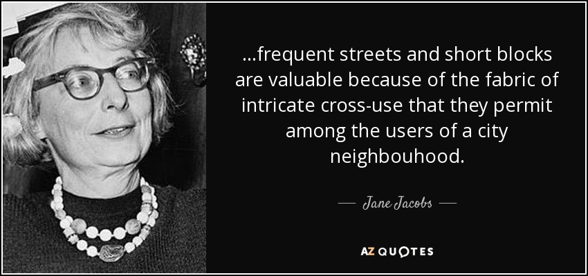 ...frequent streets and short blocks are valuable because of the fabric of intricate cross-use that they permit among the users of a city neighbouhood. - Jane Jacobs