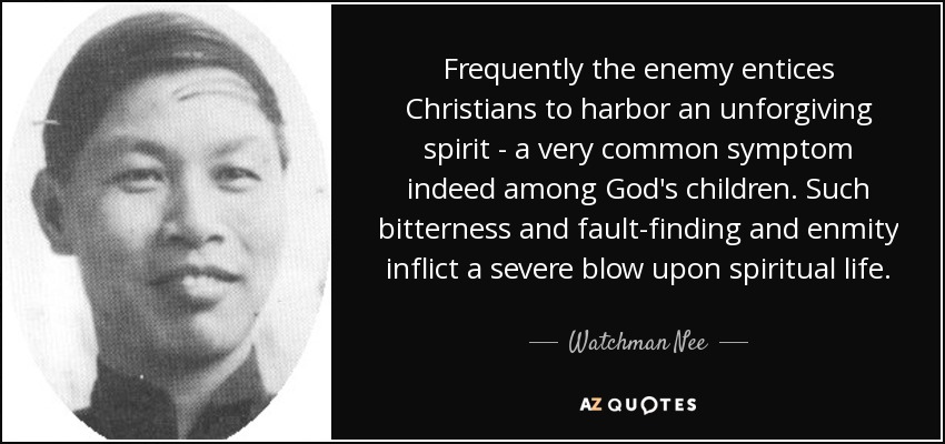 Frequently the enemy entices Christians to harbor an unforgiving spirit - a very common symptom indeed among God's children. Such bitterness and fault-finding and enmity inflict a severe blow upon spiritual life. - Watchman Nee