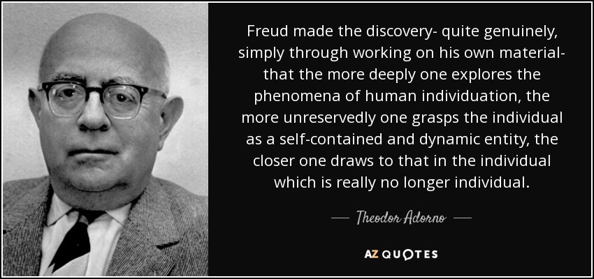 Freud made the discovery- quite genuinely, simply through working on his own material- that the more deeply one explores the phenomena of human individuation, the more unreservedly one grasps the individual as a self-contained and dynamic entity, the closer one draws to that in the individual which is really no longer individual. - Theodor Adorno