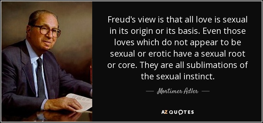 Freud's view is that all love is sexual in its origin or its basis. Even those loves which do not appear to be sexual or erotic have a sexual root or core. They are all sublimations of the sexual instinct. - Mortimer Adler