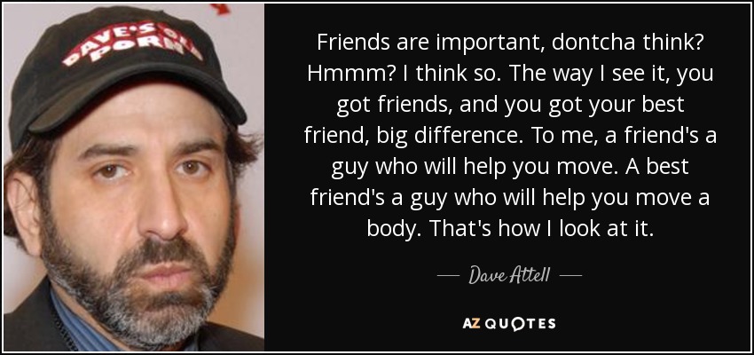 Friends are important, dontcha think? Hmmm? I think so. The way I see it, you got friends, and you got your best friend, big difference. To me, a friend's a guy who will help you move. A best friend's a guy who will help you move a body. That's how I look at it. - Dave Attell