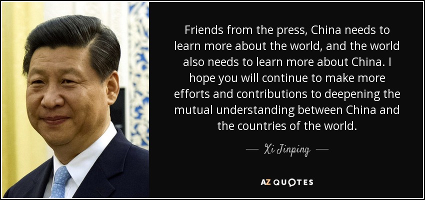Friends from the press, China needs to learn more about the world, and the world also needs to learn more about China. I hope you will continue to make more efforts and contributions to deepening the mutual understanding between China and the countries of the world. - Xi Jinping