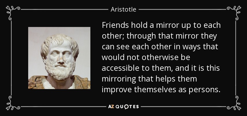 Friends hold a mirror up to each other; through that mirror they can see each other in ways that would not otherwise be accessible to them, and it is this mirroring that helps them improve themselves as persons. - Aristotle