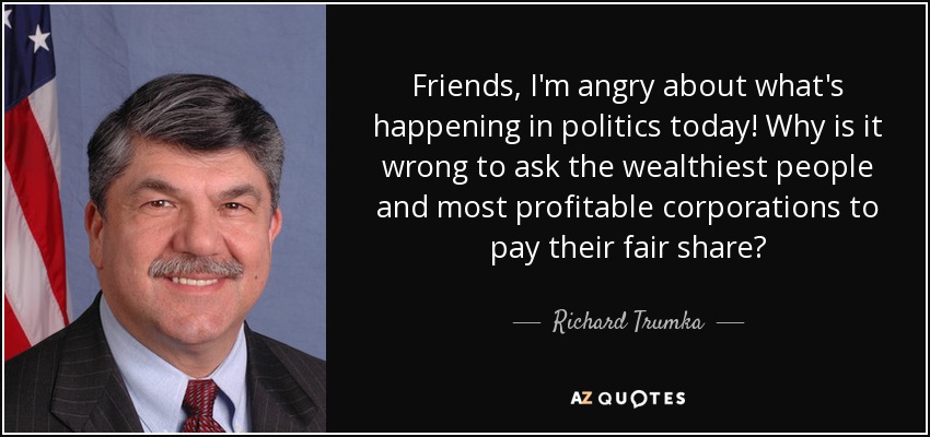 Friends, I'm angry about what's happening in politics today! Why is it wrong to ask the wealthiest people and most profitable corporations to pay their fair share? - Richard Trumka