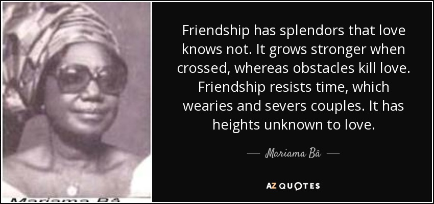 Friendship has splendors that love knows not. It grows stronger when crossed, whereas obstacles kill love. Friendship resists time, which wearies and severs couples. It has heights unknown to love. - Mariama Bâ