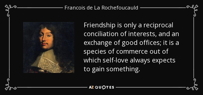 Friendship is only a reciprocal conciliation of interests, and an exchange of good offices; it is a species of commerce out of which self-love always expects to gain something. - Francois de La Rochefoucauld