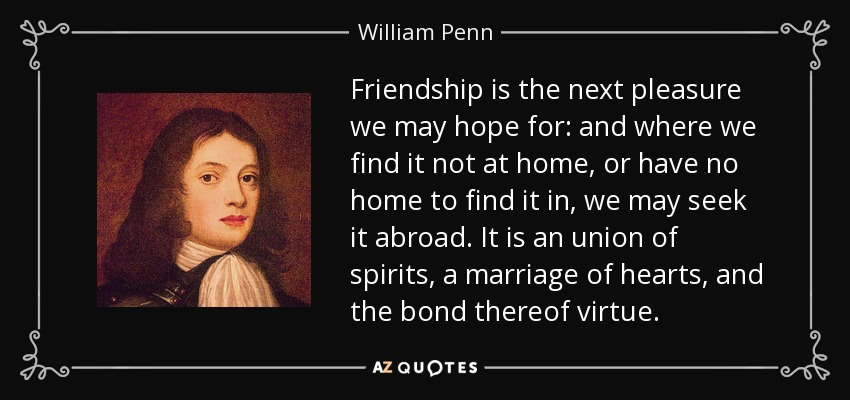 Friendship is the next pleasure we may hope for: and where we find it not at home, or have no home to find it in, we may seek it abroad. It is an union of spirits, a marriage of hearts, and the bond thereof virtue. - William Penn