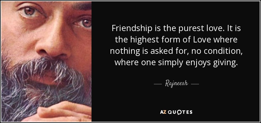 Friendship is the purest love. It is the highest form of Love where nothing is asked for, no condition, where one simply enjoys giving. - Rajneesh