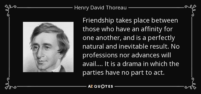 Friendship takes place between those who have an affinity for one another, and is a perfectly natural and inevitable result. No professions nor advances will avail.... It is a drama in which the parties have no part to act. - Henry David Thoreau