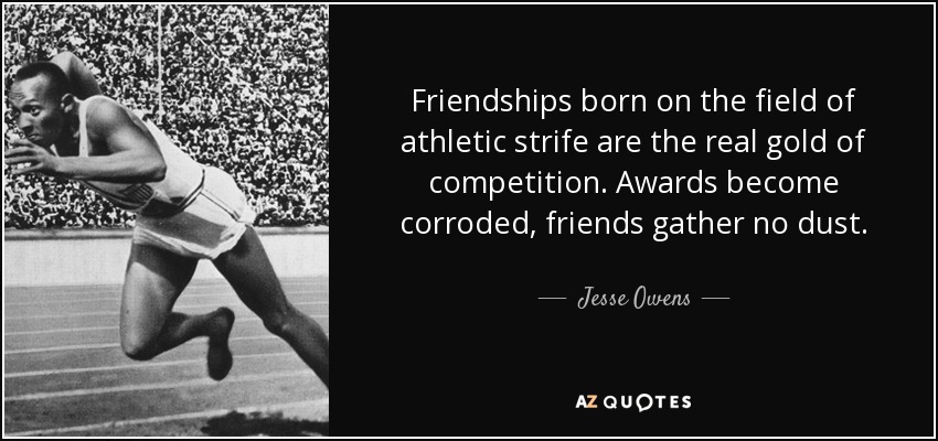 Friendships born on the field of athletic strife are the real gold of competition. Awards become corroded, friends gather no dust. - Jesse Owens