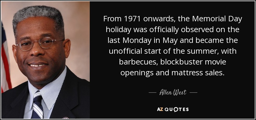 From 1971 onwards, the Memorial Day holiday was officially observed on the last Monday in May and became the unofficial start of the summer, with barbecues, blockbuster movie openings and mattress sales. - Allen West