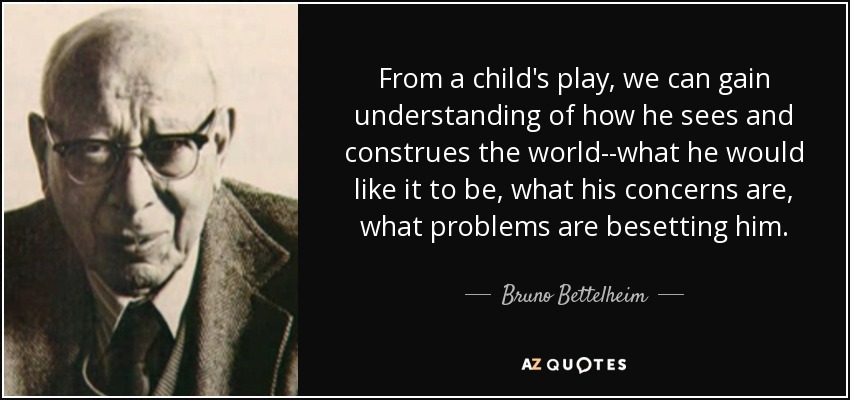 From a child's play, we can gain understanding of how he sees and construes the world--what he would like it to be, what his concerns are, what problems are besetting him. - Bruno Bettelheim