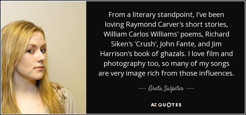 From a literary standpoint, I've been loving Raymond Carver's short stories, William Carlos Williams' poems, Richard Siken's 'Crush', John Fante, and Jim Harrison's book of ghazals. I love film and photography too, so many of my songs are very image rich from those influences. - Greta Salpeter