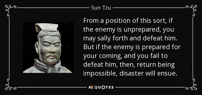 From a position of this sort, if the enemy is unprepared, you may sally forth and defeat him. But if the enemy is prepared for your coming, and you fail to defeat him, then, return being impossible, disaster will ensue. - Sun Tzu