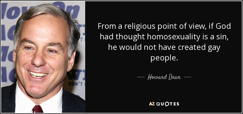 From a religious point of view, if God had thought homosexuality is a sin, he would not have created gay people. - Howard Dean