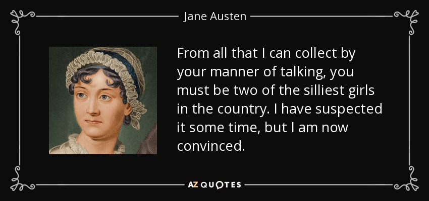 From all that I can collect by your manner of talking, you must be two of the silliest girls in the country. I have suspected it some time, but I am now convinced. - Jane Austen