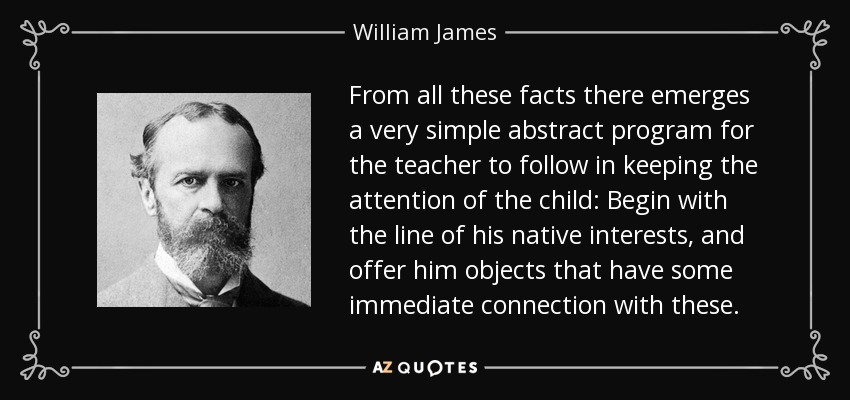 From all these facts there emerges a very simple abstract program for the teacher to follow in keeping the attention of the child: Begin with the line of his native interests, and offer him objects that have some immediate connection with these. - William James