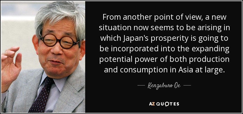 From another point of view, a new situation now seems to be arising in which Japan's prosperity is going to be incorporated into the expanding potential power of both production and consumption in Asia at large. - Kenzaburo Oe