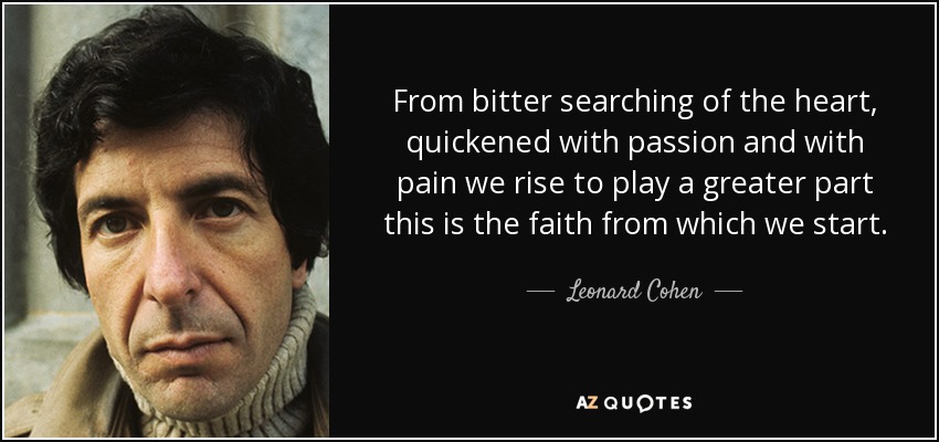 From bitter searching of the heart, quickened with passion and with pain we rise to play a greater part this is the faith from which we start. - Leonard Cohen