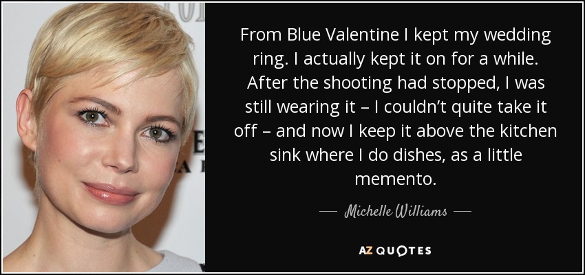 From Blue Valentine I kept my wedding ring. I actually kept it on for a while. After the shooting had stopped, I was still wearing it – I couldn’t quite take it off – and now I keep it above the kitchen sink where I do dishes, as a little memento. - Michelle Williams
