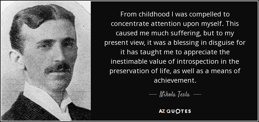From childhood I was compelled to concentrate attention upon myself. This caused me much suffering, but to my present view, it was a blessing in disguise for it has taught me to appreciate the inestimable value of introspection in the preservation of life, as well as a means of achievement. - Nikola Tesla