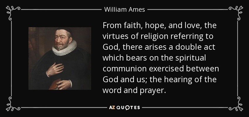 From faith, hope, and love, the virtues of religion referring to God, there arises a double act which bears on the spiritual communion exercised between God and us; the hearing of the word and prayer. - William Ames