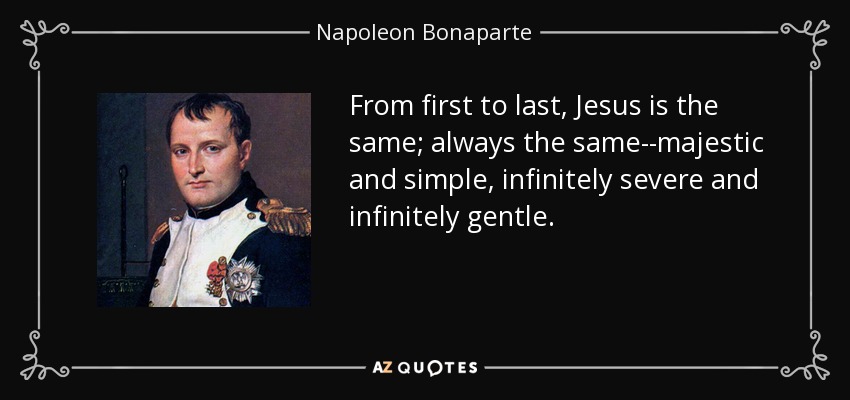 From first to last, Jesus is the same; always the same--majestic and simple, infinitely severe and infinitely gentle. - Napoleon Bonaparte