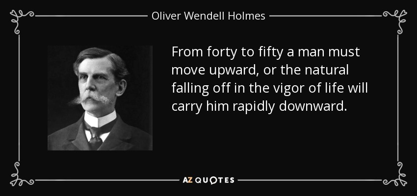 From forty to fifty a man must move upward, or the natural falling off in the vigor of life will carry him rapidly downward. - Oliver Wendell Holmes, Jr.