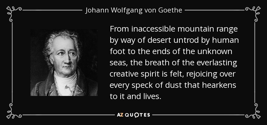 From inaccessible mountain range by way of desert untrod by human foot to the ends of the unknown seas, the breath of the everlasting creative spirit is felt, rejoicing over every speck of dust that hearkens to it and lives. - Johann Wolfgang von Goethe