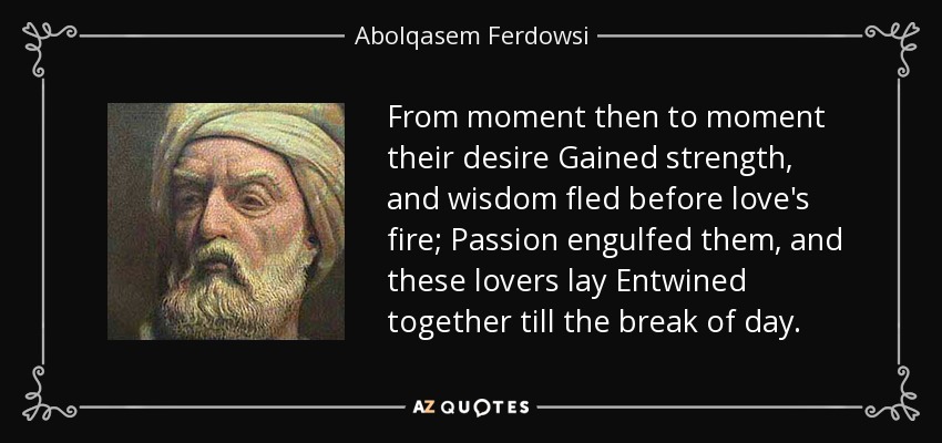 From moment then to moment their desire Gained strength, and wisdom fled before love's fire; Passion engulfed them, and these lovers lay Entwined together till the break of day. - Abolqasem Ferdowsi
