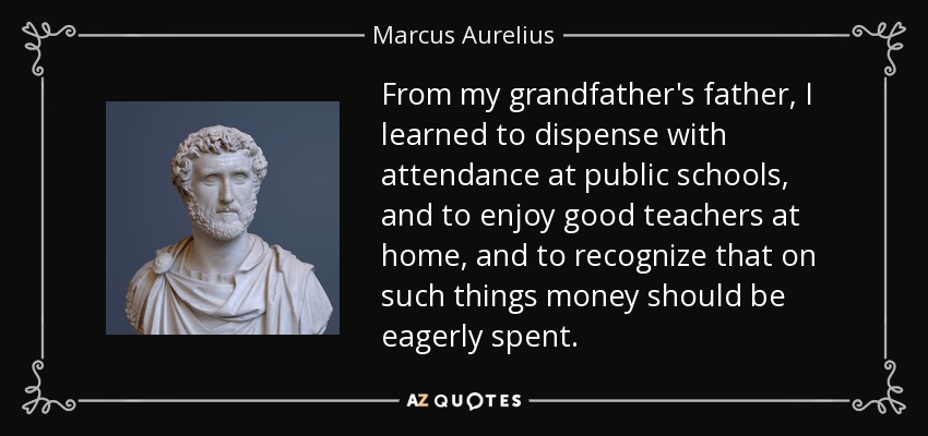 From my grandfather's father, I learned to dispense with attendance at public schools, and to enjoy good teachers at home, and to recognize that on such things money should be eagerly spent. - Marcus Aurelius