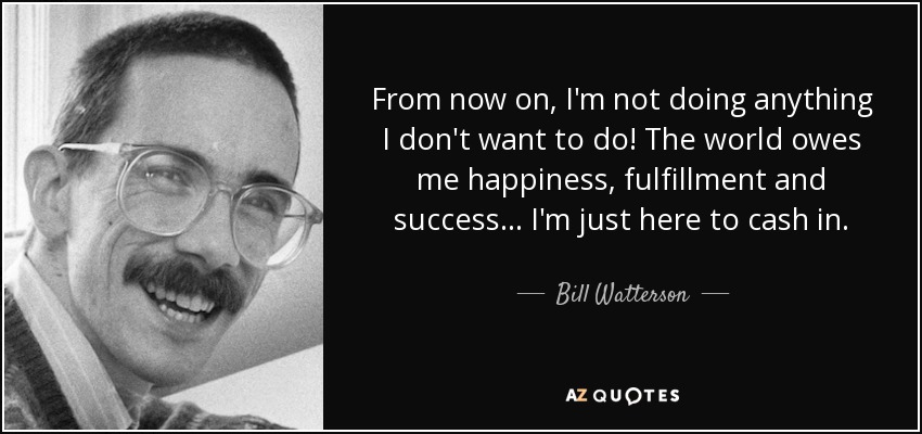 From now on, I'm not doing anything I don't want to do! The world owes me happiness, fulfillment and success... I'm just here to cash in. - Bill Watterson