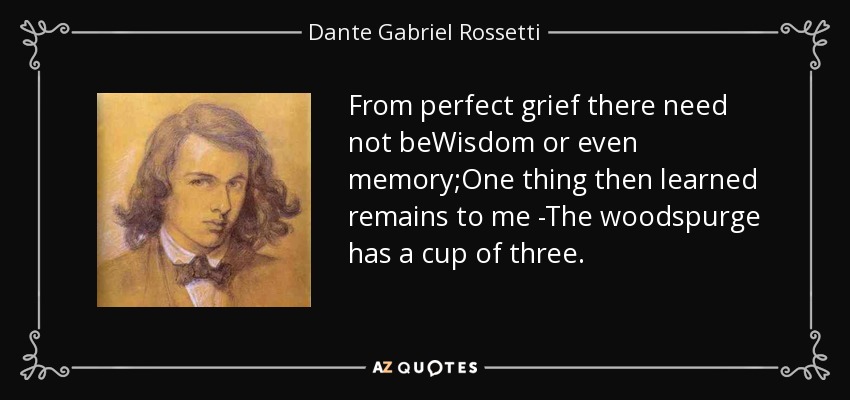 From perfect grief there need not beWisdom or even memory;One thing then learned remains to me -The woodspurge has a cup of three. - Dante Gabriel Rossetti