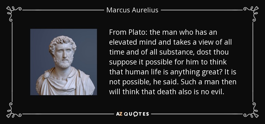 From Plato: the man who has an elevated mind and takes a view of all time and of all substance, dost thou suppose it possible for him to think that human life is anything great? It is not possible, he said. Such a man then will think that death also is no evil. - Marcus Aurelius