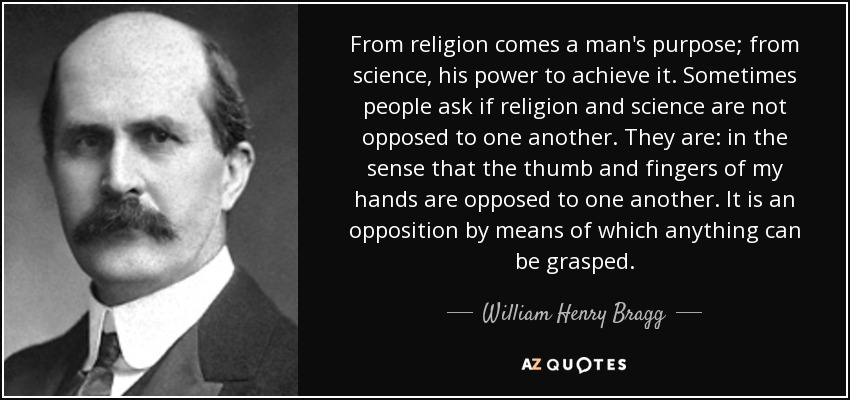 From religion comes a man's purpose; from science, his power to achieve it. Sometimes people ask if religion and science are not opposed to one another. They are: in the sense that the thumb and fingers of my hands are opposed to one another. It is an opposition by means of which anything can be grasped. - William Henry Bragg