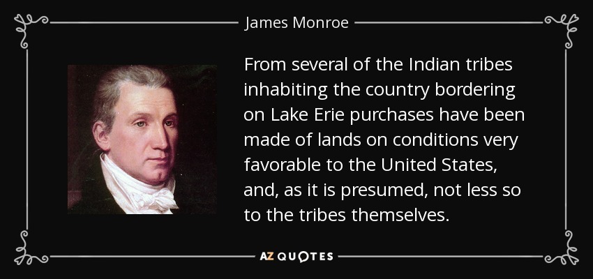 From several of the Indian tribes inhabiting the country bordering on Lake Erie purchases have been made of lands on conditions very favorable to the United States, and, as it is presumed, not less so to the tribes themselves. - James Monroe